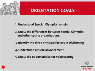 ORIENTATION GOALS -

1. Understand Special Olympics’ mission

2. Know the differences between Special Olympics
  and other sports organizations.

3. Identify the three principal factors in Divisioning

4. Understand athlete advancement

5. Know the opportunities for volunteering
 