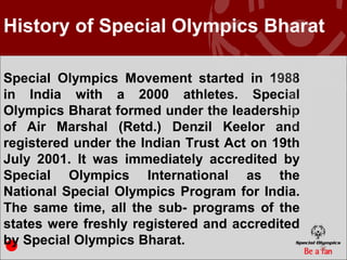 History of Special Olympics Bharat

Special Olympics Movement started in 1988
in India with a 2000 athletes. Special
Olympics Bharat formed under the leadership
of Air Marshal (Retd.) Denzil Keelor and
registered under the Indian Trust Act on 19th
July 2001. It was immediately accredited by
Special Olympics International as the
National Special Olympics Program for India.
The same time, all the sub- programs of the
states were freshly registered and accredited
by Special Olympics Bharat.                     22
 