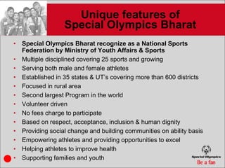 Unique features of
                 Special Olympics Bharat
• Special Olympics Bharat recognize as a National Sports
  Federation by Ministry of Youth Affairs & Sports
• Multiple disciplined covering 25 sports and growing
• Serving both male and female athletes
• Established in 35 states & UT’s covering more than 600 districts
• Focused in rural area
• Second largest Program in the world
• Volunteer driven
• No fees charge to participate
• Based on respect, acceptance, inclusion & human dignity
• Providing social change and building communities on ability basis
• Empowering athletes and providing opportunities to excel
• Helping athletes to improve health
• Supporting families and youth
 