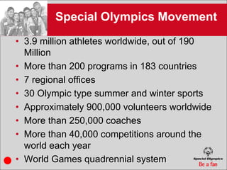 Special Olympics Movement
• 3.9 million athletes worldwide, out of 190
  Million
• More than 200 programs in 183 countries
• 7 regional offices
• 30 Olympic type summer and winter sports
• Approximately 900,000 volunteers worldwide
• More than 250,000 coaches
• More than 40,000 competitions around the
  world each year
• World Games quadrennial system
 