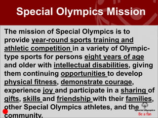 Special Olympics Mission
The mission of Special Olympics is to
provide year-round sports training and
athletic competition in a variety of Olympic-
type sports for persons eight years of age
and older with intellectual disabilities, giving
them continuing opportunities to develop
physical fitness, demonstrate courage,
experience joy and participate in a sharing of
gifts, skills and friendship with their families,
other Special Olympics athletes, and the
                                              5
community.
 