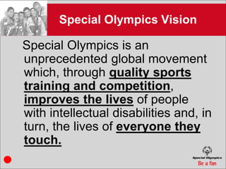 Special Olympics Vision

Special Olympics is an
unprecedented global movement
which, through quality sports
training and competition,
improves the lives of people
with intellectual disabilities and, in
turn, the lives of everyone they
touch.
 