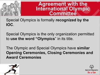 Agreement with the
                 International Olympic
                       Committee
Special Olympics is formally recognized by the
IOC.

Special Olympics is the only organization permitted
to use the word “Olympics” in its title.

The Olympic and Special Olympics have similar
Opening Ceremonies, Closing Ceremonies and
Award Ceremonies
 