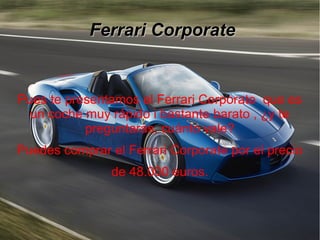 Ferrari CorporateFerrari Corporate
Pues te presentamos el Ferrari Corporate que es
un coche muy rápido i bastante barato , ¿y te
preguntarás, cuánto vale?
Puedes comprar el Ferrari Corporate por el precio
de 48.000 euros.
 