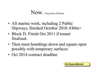Now.  Greystones Harbour All marine work, including 2 Public Slipways, finished October 2010. €40m+ Block D. Finish Oct 2011 if tenant finalised. Then most hoardings down and square open possibly with temporary surfaces Oct 2014 contract deadline Cllr Derek Mitchell 