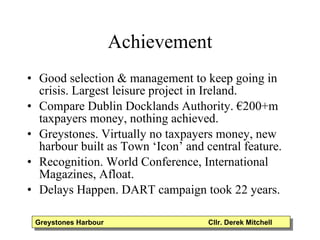 Achievement Good selection & management to keep going in crisis. Largest leisure project in Ireland. Compare Dublin Docklands Authority. €200+m taxpayers money, nothing achieved. Greystones. Virtually no taxpayers money, new harbour built as Town ‘Icon’ and central feature.  Recognition. World Conference, International Magazines, Afloat. Delays Happen. DART campaign took 22 years. Greystones Harbour  Cllr. Derek Mitchell 