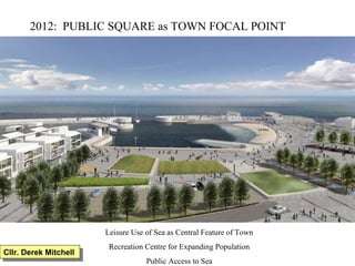 2012:  PUBLIC SQUARE as TOWN FOCAL POINT Leisure Use of Sea as Central Feature of Town Recreation Centre for Expanding Population Public Access to Sea Cllr. Derek Mitchell 