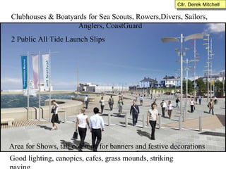 Clubhouses & Boatyards for Sea Scouts, Rowers,Divers, Sailors,  Anglers, CoastGuard 2 Public All Tide Launch Slips Area for Shows, tall columns for banners and festive decorations Good lighting, canopies, cafes, grass mounds, striking paving. Cllr. Derek Mitchell 