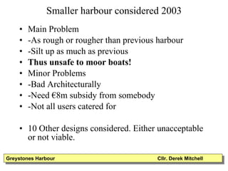 Smaller harbour considered 2003 Main Problem -As rough or rougher than previous harbour -Silt up as much as previous Thus unsafe to moor boats! Minor Problems -Bad Architecturally -Need €8m subsidy from somebody -Not all users catered for 10 Other designs considered. Either unacceptable or not viable. Greystones Harbour  Cllr. Derek Mitchell 