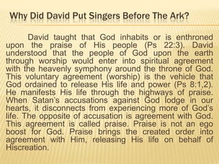 Why Did David Put Singers Before The Ark?
David taught that God inhabits or is enthroned
upon the praise of His people (Ps 22:3). David
understood that the people of God upon the earth
through worship would enter into spiritual agreement
with the heavenly symphony around the throne of God.
This voluntary agreement (worship) is the vehicle that
God ordained to release His life and power (Ps 8:1,2).
He manifests His life through the highways of praise.
When Satan‟s accusations against God lodge in our
hearts, it disconnects from experiencing more of God‟s
life. The opposite of accusation is agreement with God.
This agreement is called praise. Praise is not an ego
boost for God. Praise brings the created order into
agreement with Him, releasing His life on behalf of
Hiscreation.

 