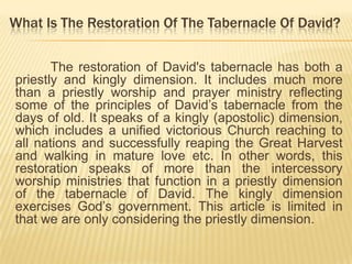 What Is The Restoration Of The Tabernacle Of David?
The restoration of David's tabernacle has both a
priestly and kingly dimension. It includes much more
than a priestly worship and prayer ministry reflecting
some of the principles of David‟s tabernacle from the
days of old. It speaks of a kingly (apostolic) dimension,
which includes a unified victorious Church reaching to
all nations and successfully reaping the Great Harvest
and walking in mature love etc. In other words, this
restoration speaks of more than the intercessory
worship ministries that function in a priestly dimension
of the tabernacle of David. The kingly dimension
exercises God‟s government. This article is limited in
that we are only considering the priestly dimension.

 