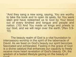 “And they sang a new song, saying, You are worthy
to take the book and to open its seals, for You were
slain and have redeemed us to God by Your blood
out of every kindred and tongue and people and
nation. (10) And You made us kings and priests to
our God, and we will reign over the earth.”(Rev 5:910)
The beauty realm of God is a vital foundation to
intercessory worship in the spirit of the tabernacle of
David. As we feast on God‟s beauty our spirit becomes
fascinated and exhilarated. Fasting in the grace of God
is a divine catalyst that enhances our capacity to freely
receive more heart revelation of God‟s beauty. Oh, the
wisdom of a fasted lifestyle gazing on the beauty of

 