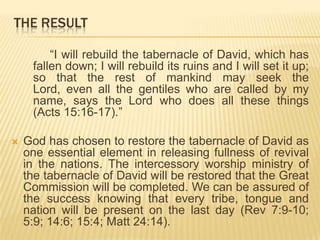THE RESULT
“I will rebuild the tabernacle of David, which has
fallen down; I will rebuild its ruins and I will set it up;
so that the rest of mankind may seek the
Lord, even all the gentiles who are called by my
name, says the Lord who does all these things
(Acts 15:16-17).”


God has chosen to restore the tabernacle of David as
one essential element in releasing fullness of revival
in the nations. The intercessory worship ministry of
the tabernacle of David will be restored that the Great
Commission will be completed. We can be assured of
the success knowing that every tribe, tongue and
nation will be present on the last day (Rev 7:9-10;
5:9; 14:6; 15:4; Matt 24:14).

 