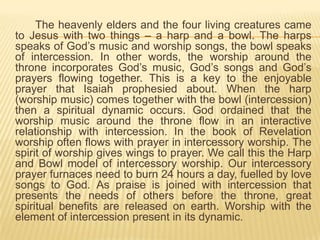 The heavenly elders and the four living creatures came
to Jesus with two things – a harp and a bowl. The harps
speaks of God‟s music and worship songs, the bowl speaks
of intercession. In other words, the worship around the
throne incorporates God‟s music, God‟s songs and God‟s
prayers flowing together. This is a key to the enjoyable
prayer that Isaiah prophesied about. When the harp
(worship music) comes together with the bowl (intercession)
then a spiritual dynamic occurs. God ordained that the
worship music around the throne flow in an interactive
relationship with intercession. In the book of Revelation
worship often flows with prayer in intercessory worship. The
spirit of worship gives wings to prayer. We call this the Harp
and Bowl model of intercessory worship. Our intercessory
prayer furnaces need to burn 24 hours a day, fuelled by love
songs to God. As praise is joined with intercession that
presents the needs of others before the throne, great
spiritual benefits are released on earth. Worship with the
element of intercession present in its dynamic.

 