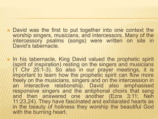 

David was the first to put together into one context the
worship singers, musicians, and intercessors. Many of the
intercessory psalms (songs) were written on site in
David‟s tabernacle.



In his tabernacle, King David valued the prophetic spirit
(spirit of inspiration) resting on the singers and musicians
(1 Chr 25:1-3). So also in our prayer meetings, it is
important to learn how the prophetic spirit can flow more
freely on the musicians, singers and on the intercession in
an interactive relationship. David also emphasised
responsive singers and the antiphonal choirs that sang
and then answered one another (Ezra 3:11; Neh
11:23,24). They have fascinated and exhilarated hearts as
in the beauty of holiness they worship the beautiful God
with the burning heart.

 