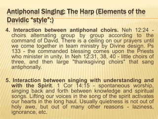 Antiphonal Singing: The Harp (Elements of the
Davidic “style”:)
4. Interaction between antiphonal choirs. Neh 12:24 choirs alternating group by group according to the
command of David. There is a ceiling on our prayers until
we come together in team ministry by Divine design. Ps
133 - the commanded blessing comes upon the Priests
who minister in unity. In Neh 12:31, 38, 40 - little choirs of
three, and then large "thanksgiving choirs" that sang
antiphonally.
5. Interaction between singing with understanding and
with the Spirit. 1 Cor 14:15 - spontaneous worship,
singing back and forth between knowledge and spiritual
songs. Lifting our voices in the song of the spirit activates
our hearts in the long haul. Usually quietness is not out of
holy awe, but out of many other reasons - laziness,
ignorance, etc.

 