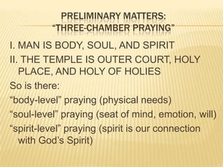 PRELIMINARY MATTERS:
“THREE-CHAMBER PRAYING”
I. MAN IS BODY, SOUL, AND SPIRIT
II. THE TEMPLE IS OUTER COURT, HOLY
PLACE, AND HOLY OF HOLIES
So is there:
“body-level” praying (physical needs)
“soul-level” praying (seat of mind, emotion, will)
“spirit-level” praying (spirit is our connection
with God‟s Spirit)

 