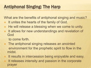 Antiphonal Singing: The Harp
What are the benefits of antiphonal singing and music?
 It unites the hearts of the family of God.
 He will release a blessing when we come to unity.
 It allows for new understandings and revelation of
God
to come forth.
 The antiphonal singing releases an anointed
environment for the prophetic spirit to flow in the
midst.
 It results in intercession being enjoyable and easy.
 It releases intensity and passion in the corporate
prayer

 