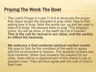 Praying The Word: The Bowl


The Lord's Prayer in Luke 11:2-4 is obviously the prayer
that Jesus taught the disciples to pray when they to Him
asking how to pray. Note the words our, us and we used a
total of 9 times. He showed them to pray "Thy kingdom
come, thy will be done, in the earth as it is in heaven".
This is the call for revival in our cities, and the earthly
to reflect the heavenly.



We embrace a God centered spiritual warfare model.
We pray to God for the condition of the earth to agree
with the environment in heaven. The apostolic prayers are
God-centered. When God answers the prayers for our
cities, there will be a displacement of the enemy's rule in
people's lives. They will thus agree with the rule of God in
their lives.

 