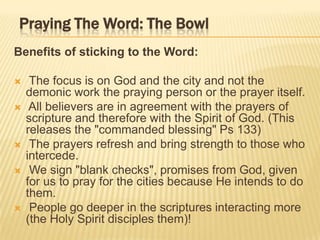 Praying The Word: The Bowl
Benefits of sticking to the Word:








The focus is on God and the city and not the
demonic work the praying person or the prayer itself.
All believers are in agreement with the prayers of
scripture and therefore with the Spirit of God. (This
releases the "commanded blessing" Ps 133)
The prayers refresh and bring strength to those who
intercede.
We sign "blank checks", promises from God, given
for us to pray for the cities because He intends to do
them.
People go deeper in the scriptures interacting more
(the Holy Spirit disciples them)!

 