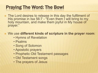 Praying The Word: The Bowl


The Lord desires to release in this day the fulfilment of
His promise in Isa 56:7 - "Even them I will bring to my
holy mountain, and make them joyful in My house of
prayer.”



We use different kinds of scripture in the prayer room:
• Hymns of Revelation
• Psalms
• Song of Solomon
• Apostolic prayers
• Prophetic Old Testament passages
• Old Testament songs
• The prayers of Jesus

 