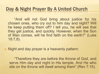 Day & Night Prayer By A United Church
“And will not God bring about justice for his
chosen ones, who cry out to him day and night? Will
he keep putting them off? I tell you, he will see that
they get justice, and quickly. However, when the Son
of Man comes, will he find faith on the earth?” (Luke
18:7,8).


Night and day prayer is a heavenly pattern:

“Therefore they are before the throne of God, and
serve Him day and night in His temple. And He who
sits on the throne will dwell among them” (Rev 7:15).

 