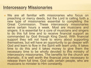 Intercessory Missionaries


We are all familiar with missionaries who focus on
preaching or mercy deeds, but the Lord is calling forth a
new type of missionaries essential to completing the
Great Commission. These intercessory missionaries
serve certain hours a week. Most are musicians and
singers. It is essential for a core of musicians and singers
to do this full time and to receive financial support as
commanded by God through King David. With financial
support they will not have to worry about supporting
themselves, but will have an opportunity to go deeper with
God and learn to flow in the Spirit with team unity. It takes
time to do this and it takes money to give them the
necessary time to be wholly devoted to this ministry of
intercessory missionaries. The benefits for the church are
dramatic. It is well worth the financial price necessary to
release them full time. God calls certain people, who are
musicians to minister to Him constantly.

 