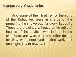 Intercessory Missionaries
"And some of their brethren of the sons
of the Kohathites were in charge of the
preparing the showbread for every Sabbath.
These are the singers, heads of the fathers'
houses of the Levites, who lodged in the
chambers, and were free from other duties;
for they were employed in that work day
and night. (1 Chr 9:32-33)

 