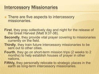 Intercessory Missionaries


There are five aspects to intercessory
missionaries.

First, they pray collectively day and night for the release of
the Great Harvest (Matt 9:37-38).
Secondly, they provide vital prayer covering to missionaries
currently on the field.
Thirdly, they train future intercessory missionaries to be
sent out to other cities.
Fourth, they go on short-term mission trips (2 weeks to 2
months) to help establish houses of prayer in other
nations.
Fifthly, they personally relocate to strategic places in the
earth as long-term intercessory missionaries.

 