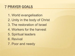 7 PRAYER GOALS
1. World evangelisation
2. Unity in the body of Christ
3. The restoration of Israel
4. Workers for the harvest
5. Spiritual leaders
6. Revival
7. Poor and needy

 