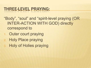 THREE-LEVEL PRAYING:
“Body”, “soul” and “spirit-level praying (OR
INTER-ACTION WITH GOD) directly
correspond to
1. Outer court praying
2. Holy Place praying
3. Holy of Holies praying

 