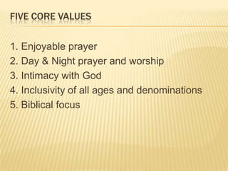 FIVE CORE VALUES
1. Enjoyable prayer
2. Day & Night prayer and worship
3. Intimacy with God
4. Inclusivity of all ages and denominations
5. Biblical focus

 