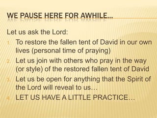 WE PAUSE HERE FOR AWHILE…
Let us ask the Lord:
1. To restore the fallen tent of David in our own
lives (personal time of praying)
2. Let us join with others who pray in the way
(or style) of the restored fallen tent of David
3. Let us be open for anything that the Spirit of
the Lord will reveal to us…
4. LET US HAVE A LITTLE PRACTICE…

 