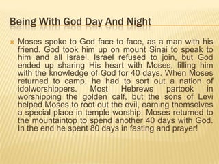 Being With God Day And Night


Moses spoke to God face to face, as a man with his
friend. God took him up on mount Sinai to speak to
him and all Israel. Israel refused to join, but God
ended up sharing His heart with Moses, filling him
with the knowledge of God for 40 days. When Moses
returned to camp, he had to sort out a nation of
idolworshippers.
Most
Hebrews
partook
in
worshipping the golden calf, but the sons of Levi
helped Moses to root out the evil, earning themselves
a special place in temple worship. Moses returned to
the mountaintop to spend another 40 days with God.
In the end he spent 80 days in fasting and prayer!

 