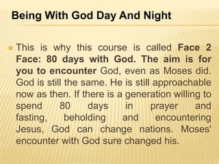 Being With God Day And Night


This is why this course is called Face 2
Face: 80 days with God. The aim is for
you to encounter God, even as Moses did.
God is still the same. He is still approachable
now as then. If there is a generation willing to
spend
80
days
in
prayer
and
fasting,
beholding
and
encountering
Jesus, God can change nations. Moses'
encounter with God sure changed his.

 
