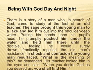 Being With God Day And Night


There is a story of a man who, in search of
God, came to study at the feet of an old
teacher. The sage brought this young man to
a lake and led him out into the shoulder-deep
water. Putting his hands upon his pupil's
head, he promptly pushed him under the
water and held him there until the
disciple,
feeling
he
would
surely
drown, frantically repelled the old man's
resistance. In shock and confusion the young
man resurfaced. "What is the meaning of
this?" he demanded. His teacher looked him in
the eyes and said, "When you desire God as
you desired air, you shall find Him."

 