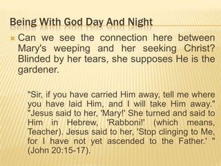 Being With God Day And Night


Can we see the connection here between
Mary's weeping and her seeking Christ?
Blinded by her tears, she supposes He is the
gardener.
"Sir, if you have carried Him away, tell me where
you have laid Him, and I will take Him away."
"Jesus said to her, 'Mary!' She turned and said to
Him in Hebrew, 'Rabboni!' (which means,
Teacher). Jesus said to her, 'Stop clinging to Me,
for I have not yet ascended to the Father.' "
(John 20:15-17).

 