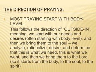 THE DIRECTION OF PRAYING:
I.

MOST PRAYING START WITH BODYLEVEL:
This follows the direction of “OUTSIDE-IN”;
meaning, we start with our needs and
desires (often starting with body level), and
then we bring them to the soul – we
analyze, rationalize, desire, and determine
that this is what we need, this is what we
want, and then we bring them to the Lord
(so it starts from the body, to the soul, to the
spirit)

 