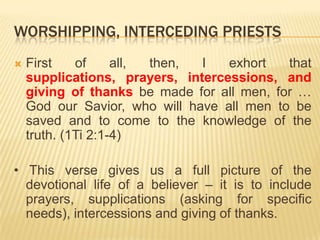 WORSHIPPING, INTERCEDING PRIESTS


First
of
all,
then,
I
exhort
that
supplications, prayers, intercessions, and
giving of thanks be made for all men, for …
God our Savior, who will have all men to be
saved and to come to the knowledge of the
truth. (1Ti 2:1-4)

• This verse gives us a full picture of the
devotional life of a believer – it is to include
prayers, supplications (asking for specific
needs), intercessions and giving of thanks.

 