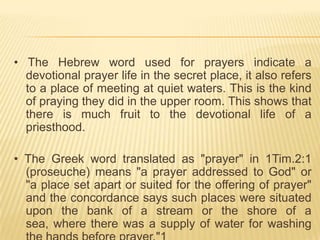 • The Hebrew word used for prayers indicate a
devotional prayer life in the secret place, it also refers
to a place of meeting at quiet waters. This is the kind
of praying they did in the upper room. This shows that
there is much fruit to the devotional life of a
priesthood.
• The Greek word translated as "prayer" in 1Tim.2:1
(proseuche) means "a prayer addressed to God" or
"a place set apart or suited for the offering of prayer"
and the concordance says such places were situated
upon the bank of a stream or the shore of a
sea, where there was a supply of water for washing

 