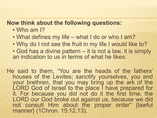 Now think about the following questions:
• Who am I?
• What defines my life – what I do or who I am?
• Why do I not see the fruit in my life I would like to?
• God has a divine pattern – it is not a law, it is simply
an indication to us in terms of what he likes:
He said to them, “You are the heads of the fathers‟
houses of the Levites; sanctify yourselves, you and
your brethren, that you may bring up the ark of the
LORD God of Israel to the place I have prepared for
it. For because you did not do it the first time, the
LORD our God broke out against us, because we did
not consult Him about the proper order” {lawful
manner} (1Chron. 15:12,13).

 