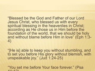“Blessed be the God and Father of our Lord
Jesus Christ, who blessed us with every
spiritual blessing in the heavenlies in Christ;
according as He chose us in Him before the
foundation of the world, that we should be holy
and without blame before Him in love” (Eph 1:34)
“[He is] able to keep you without stumbling, and
to set you before His glory without blemish, with
unspeakable joy.” (Jud 1:24-25)
“You set me before Your face forever.” (Psa

 