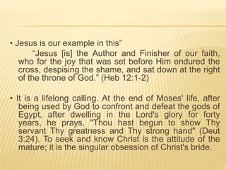 • Jesus is our example in this”
“Jesus [is] the Author and Finisher of our faith,
who for the joy that was set before Him endured the
cross, despising the shame, and sat down at the right
of the throne of God.” (Heb 12:1-2)

• It is a lifelong calling. At the end of Moses' life, after
being used by God to confront and defeat the gods of
Egypt, after dwelling in the Lord's glory for forty
years, he prays, "Thou hast begun to show Thy
servant Thy greatness and Thy strong hand" (Deut
3:24). To seek and know Christ is the attitude of the
mature; it is the singular obsession of Christ's bride.

 