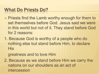What Do Priests Do?
Priests find the Lamb worthy enough for them to
set themselves before God. Jesus said we were
in this world but not of it. They stand before God
for 2 reasons:
1. Because God is worthy of a people who do
nothing else but stand before Him, to declare
His
greatness and to love Him
2. Because as we stand before Him we carry the
nations on our shoulders as an act of
intercession


 