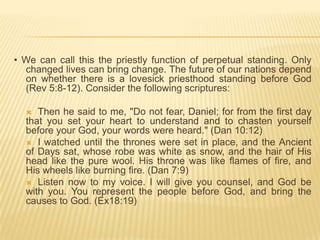 • We can call this the priestly function of perpetual standing. Only
changed lives can bring change. The future of our nations depend
on whether there is a lovesick priesthood standing before God
(Rev 5:8-12). Consider the following scriptures:
Then he said to me, "Do not fear, Daniel; for from the first day
that you set your heart to understand and to chasten yourself
before your God, your words were heard." (Dan 10:12)
 I watched until the thrones were set in place, and the Ancient
of Days sat, whose robe was white as snow, and the hair of His
head like the pure wool. His throne was like flames of fire, and
His wheels like burning fire. (Dan 7:9)
 Listen now to my voice. I will give you counsel, and God be
with you. You represent the people before God, and bring the
causes to God. (Ex18:19)


 