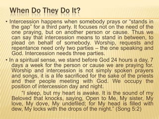 When Do They Do It?
• Intercession happens when somebody prays or “stands in
the gap” for a third party. It focuses not on the need of the
one praying, but on another person or cause. Thus we
can say that intercession means to stand in between, to
plead on behalf of somebody. Worship, requests and
repentance need only two parties – the one speaking and
God. Intercession needs three parties.
• In a spiritual sense, we stand before God 24 hours a day, 7
days a week for the person or cause we are praying for.
Worship and intercession is not simply spoken prayers
and songs, it is a life sacrificed for the sake of the priests
and their people meeting with God. We occupy the
position of intercession day and night.
“I sleep, but my heart is awake. It is the sound of my
Beloved that knocks, saying, Open to Me, My sister, My
love, My dove, My undefiled; for My head is filled with
dew, My locks with the drops of the night.” (Song 5:2)

 