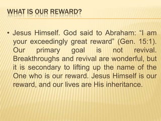 WHAT IS OUR REWARD?
• Jesus Himself. God said to Abraham: “I am
your exceedingly great reward” (Gen. 15:1).
Our
primary
goal
is
not
revival.
Breakthroughs and revival are wonderful, but
it is secondary to lifting up the name of the
One who is our reward. Jesus Himself is our
reward, and our lives are His inheritance.

 