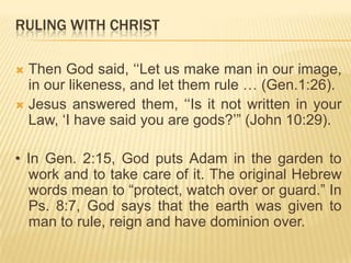 RULING WITH CHRIST
Then God said, „„Let us make man in our image,
in our likeness, and let them rule … (Gen.1:26).
 Jesus answered them, „„Is it not written in your
Law, „I have said you are gods?‟” (John 10:29).


• In Gen. 2:15, God puts Adam in the garden to
work and to take care of it. The original Hebrew
words mean to “protect, watch over or guard.” In
Ps. 8:7, God says that the earth was given to
man to rule, reign and have dominion over.

 