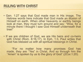 RULING WITH CHRIST
• Gen. 1:27 says that God made man in His image. The
Hebrew words here indicate that God made an illusion of
Himself on earth. When other heavenly or earthly beings
look at man, they must turn around and say: “Wow, for a
minute there I thought I saw God Himself underneath that
tree!”

• If we are children of God, we are His heirs and co-heirs
with Christ (Rom. 8:16,17). In Eph. 1:3, Paul writes that
God has blessed us with all spiritual blessings in Christ.
“For no matter how many promises God has
made, they are „„Yes” in Christ. And so through him the
„„Amen” is spoken by us to the glory of God” (2Cor.1:20).

 