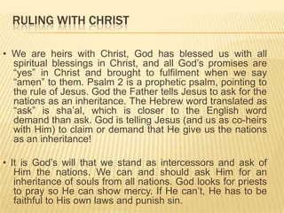 RULING WITH CHRIST
• We are heirs with Christ, God has blessed us with all
spiritual blessings in Christ, and all God‟s promises are
“yes” in Christ and brought to fulfilment when we say
“amen” to them. Psalm 2 is a prophetic psalm, pointing to
the rule of Jesus. God the Father tells Jesus to ask for the
nations as an inheritance. The Hebrew word translated as
“ask” is sha‟al, which is closer to the English word
demand than ask. God is telling Jesus (and us as co-heirs
with Him) to claim or demand that He give us the nations
as an inheritance!
• It is God‟s will that we stand as intercessors and ask of
Him the nations. We can and should ask Him for an
inheritance of souls from all nations. God looks for priests
to pray so He can show mercy. If He can‟t, He has to be
faithful to His own laws and punish sin.

 